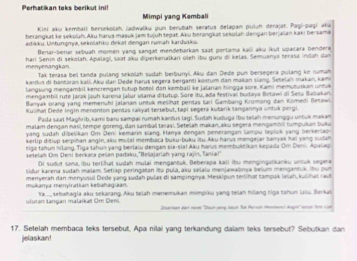 Perhatikan teks berikut ini!
Mimpi yang Kombali
Kini aku kembali bersekolah, Jadwalku pun berubah seratus delapan puluh derajat. Pagi-pagi aku
berangkat ke sekolah. Aku harus masuk jam tujuh tepat. Aku berangkat sekolah dengan berjalan kaki bersama
adikku. Untungnya, sekolahku dekat dengan rumah kardusku.
Benar-benar sebuah momen yang sangat mendebarkan saat pertama kali aku ikut upacara bendera
hari Senin di sekolah. Apalagi, saat aku diperkenalkan oleh ibu guru di kelas. Semuanya terasa indah dan
menyenangkan.
Tak terasa bel tanda pulang sekolah sudah berbunyi. Aku dan Dede pun bersegera pulang ke rumah
kardus di bantaran kali. Aku dan Dede harus segera berganti kostum dan makan siang. Setelah makan, kami
langsung mengambil kencrengan tutup botol dan kembali ke jalanan hingga sore. Kami memutuskan untuk
mengambil rute jarak jauh karena jalur utama ditutup. Sore itu, ada festival budaya Betawi di Setu Babakan.
Banyak orang yang memenuhi jalanan untuk melihat pentas tari Gambang Kromong dan Komedi Betawi.
Kulihat Dede ingin menonton pentas rakyat tersebut, tapi segera kutarik tangannya untuk pergi.
Pada saat Maghrib,kami baru sampai rumah kardus lagi. Sudah kuduga Ibu telah menunggu untuk makan
malam dengan nasi, tempe goreng, dan sambal terasi. Setelah makan,aku segera mengambil tumpukan buku
yang sudah dibelikan Om Deni kemarin siang. Hanya dengan penerangan lampu teplok yang berkerlap-
kerlip ditiup serpihan angin,aku mulai membaca buku-buku itu. Aku harus mengejar banyak hal yang sudah
tiga tahun hilang. Tiga tahun yang berlalu dengan sia-sia! Aku harus membuktikan kepada Om Deni. Apalagi
setelah Om Deni berkata pelan padaku,“Belajarlah yang rajin, Tania!"
Di sudut sana, ibu terlihat sudah mulai mengantuk. Beberapa kali ibu mengingatkanku untuk segera
tidur karena sudah malam. Setiap peringatan itu pula, aku selalu menjawabnya belum mengantuk. ibu pun
menyerah dan menyusul Dede yang sudah pulas di sampingnya. Meskipun terlihat tampak lelah, kulihat raut
mukanya menyiratkan kebahagiaan.
Ya., sebahagia aku sekarang.Aku telah menemukan mimpiku yang telah hilang tiga tahun lalu. Berkas
uluran tangan malaikat Om Deni.
Disarikan darl navel ''Doun yong Juzuh Tak Pemah Membenci Angin'' Karye Tee Lye
17. Setelah membaca teks tersebut, Apa nilai yang terkandung dalam teks tersebut? Sebutkan dan
jelaskan!