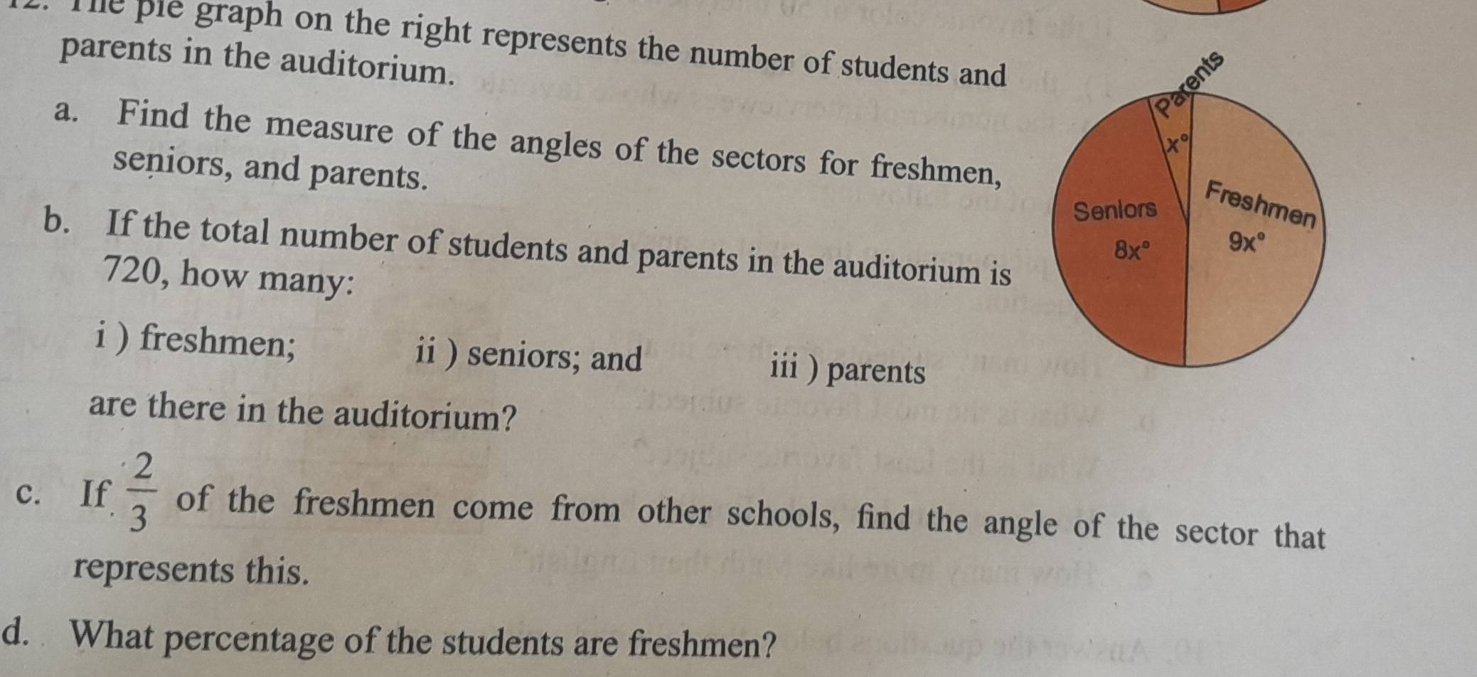 Te ple graph on the right represents the number of students and
parents in the auditorium.
a. Find the measure of the angles of the sectors for freshmen,
seniors, and parents.
b. If the total number of students and parents in the auditorium is
720, how many:
i ) freshmen; ii ) seniors; and iii ) parents
are there in the auditorium?
c. If  2/3  of the freshmen come from other schools, find the angle of the sector that
represents this.
d. What percentage of the students are freshmen?