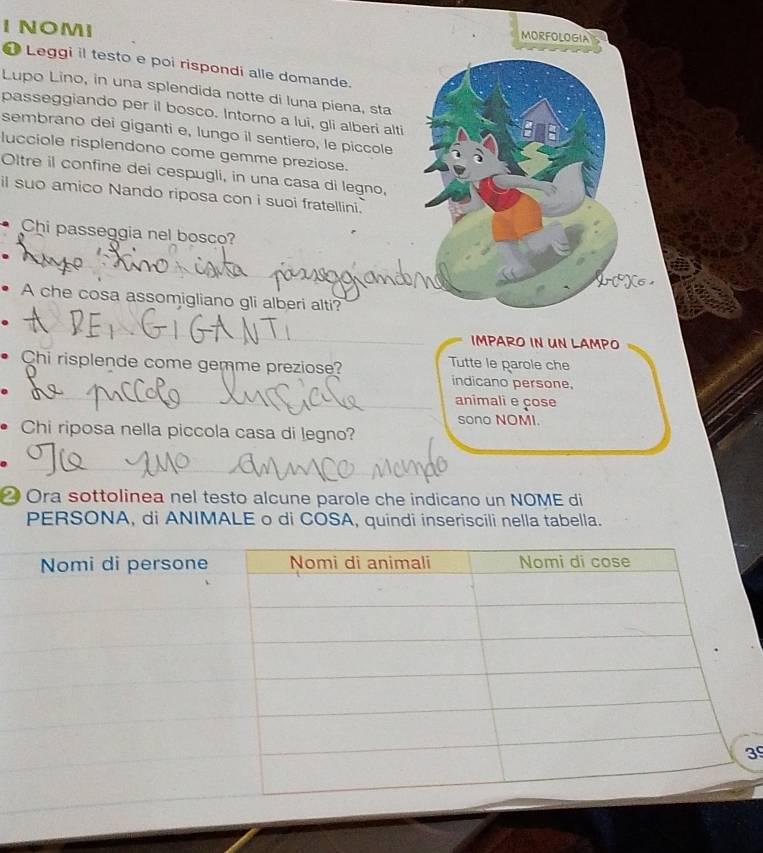 NOMI 
MORFOLOGia 
Leggi il testo e poi rispondi alle domande. 
Lupo Lino, in una splendida notte di luna piena, sta 
passeggiando per il bosco. Intorno a lui, gli alberi alti 
sembrano dei giganti e, lungo il sentiero, le piccole 
lucciole risplendono come gemme preziose. 
Oltre il confine dei cespugli, in una casa di legno, 
il suo amico Nando riposa con i suoi fratellini. 
Chi passeggia nel bosco? 
A che cosa assomigliano gli alberi alti? 
IMPARO IN UN LAMPO 
Chi risplende come gemme preziose? Tutte le parole che 
indicano persone, 
animali e çose 
sono NOMI. 
Chi riposa nella piccola casa di legno? 
② Ora sottolinea nel testo alcune parole che indicano un NOME di 
PERSONA, di ANIMALE o di COSA, quindi inseriscili nella tabella. 
39