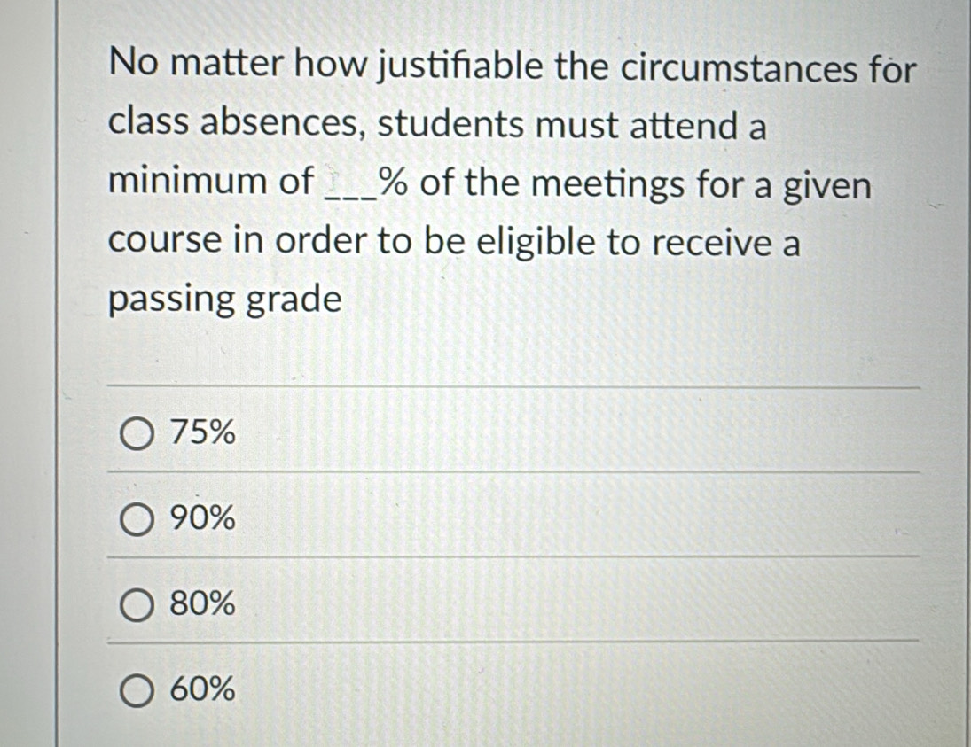 No matter how justifable the circumstances for
class absences, students must attend a
minimum of _ % of the meetings for a given
course in order to be eligible to receive a
passing grade
75%
90%
80%
60%