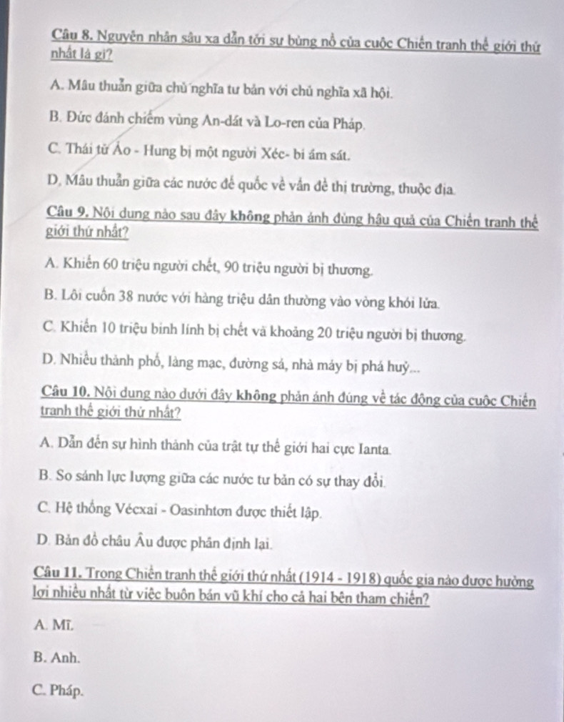 Nguyên nhân sâu xa dẫn tới sự bùng nổ của cuộc Chiến tranh thế giới thứ
nhất là gi?
A. Mâu thuản giữa chủ nghĩa tư bản với chủ nghĩa xã hội.
B. Đức đánh chiếm vùng An-dát và Lo-ren của Pháp.
C. Thái từ Ảo - Hung bị một người Xéc- bi ám sát.
D. Mâu thuần giữa các nước đế quốc về vấn đề thị trường, thuộc địa.
Câu 9. Nội dung nào sau đây không phản ảnh đùng hậu quả của Chiến tranh thể
giới thứ nhất?
A. Khiến 60 triệu người chết, 90 triệu người bị thương.
B. Lôi cuốn 38 nước với hàng triệu dân thường vào vòng khói lửa.
C. Khiến 10 triệu binh lính bị chết và khoảng 20 triệu người bị thương.
D. Nhiều thành phố, làng mạc, đường sả, nhà máy bị phá huỷ...
Câu 10. Nội dung nào dưới đây không phản ánh đúng về tác động của cuộc Chiến
tranh thế giới thứ nhất?
A. Dẫn đến sự hình thành của trật tự thế giới hai cực Ianta.
B. So sánh lực lượng giữa các nước tư bản có sự thay đổi.
C. Hệ thống Vécxai - Oasinhtơn được thiết lập.
D. Bản đồ châu Âu được phân định lại.
Câu 11. Trong Chiến tranh thế giới thứ nhất (1914 - 1918) quốc gia nào được hưởng
lợi nhiều nhất từ việc buôn bán vũ khí cho cả hai bên tham chiến?
A. Mĩ,
B. Anh.
C. Pháp.