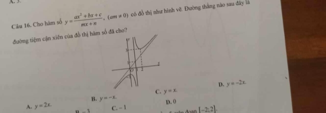 A. 3
Câu 16. Cho hàm số y= (ax^2+bx+c)/mx+n , (am!= 0) có đồ thị như hình vẽ. Đường thắng nào sau đây là
đường tiệm cận xiên của đồ thị hàm số đã cho?
3

0 2
D. y=-2x.
C. y=x.
B. y=-x.
A. y=2x.
3 C. -I D. 0
Aoan[-2:2].