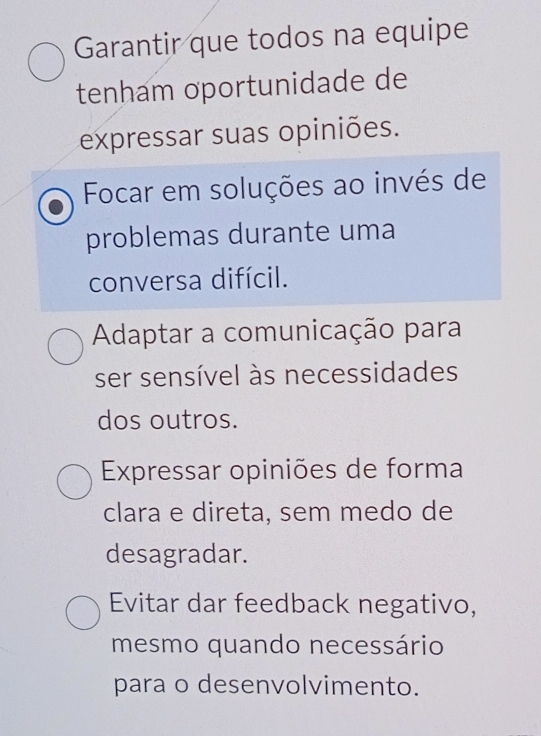 Garantir que todos na equipe
tenham oportunidade de
expressar suas opiniões.
Focar em soluções ao invés de
problemas durante uma
conversa difícil.
Adaptar a comunicação para
ser sensível às necessidades
dos outros.
Expressar opiniões de forma
clara e direta, sem medo de
desagradar.
Evitar dar feedback negativo,
mesmo quando necessário
para o desenvolvimento.