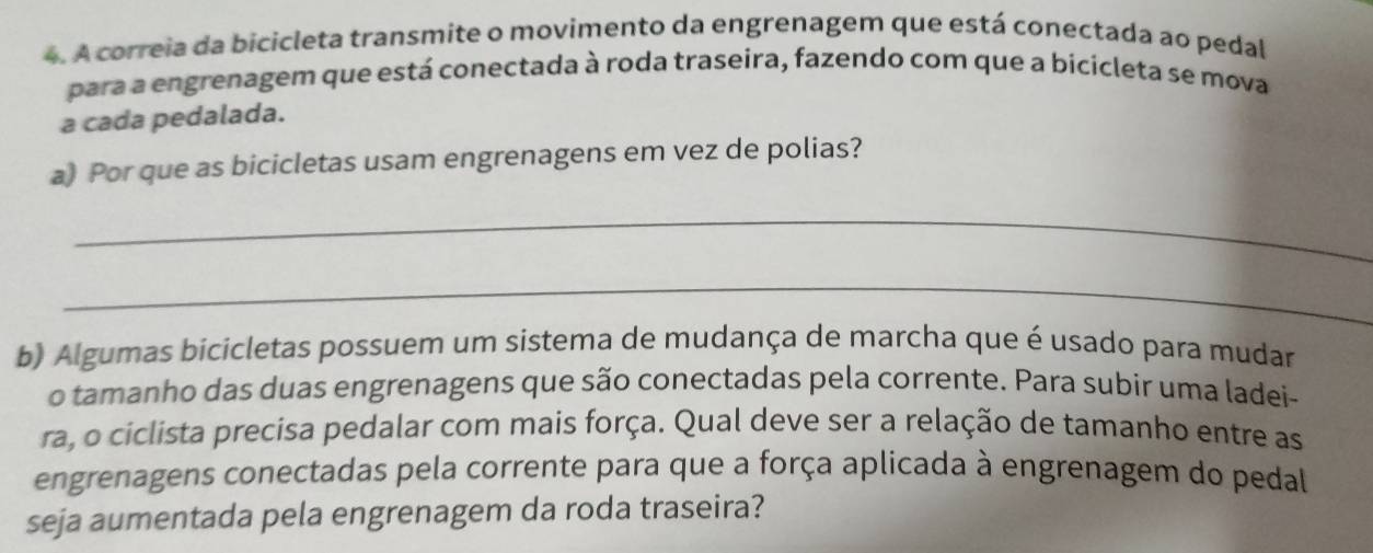 A correia da bicicleta transmite o movimento da engrenagem que está conectada ao pedal 
para a engrenagem que está conectada à roda traseira, fazendo com que a bicicleta se mova 
a cada pedalada. 
a) Por que as bicicletas usam engrenagens em vez de polias? 
_ 
_ 
b) Algumas bicicletas possuem um sistema de mudança de marcha que é usado para mudar 
o tamanho das duas engrenagens que são conectadas pela corrente. Para subir uma ladei- 
ra, o ciclista precisa pedalar com mais força. Qual deve ser a relação de tamanho entre as 
engrenagens conectadas pela corrente para que a força aplicada à engrenagem do pedal 
seja aumentada pela engrenagem da roda traseira?