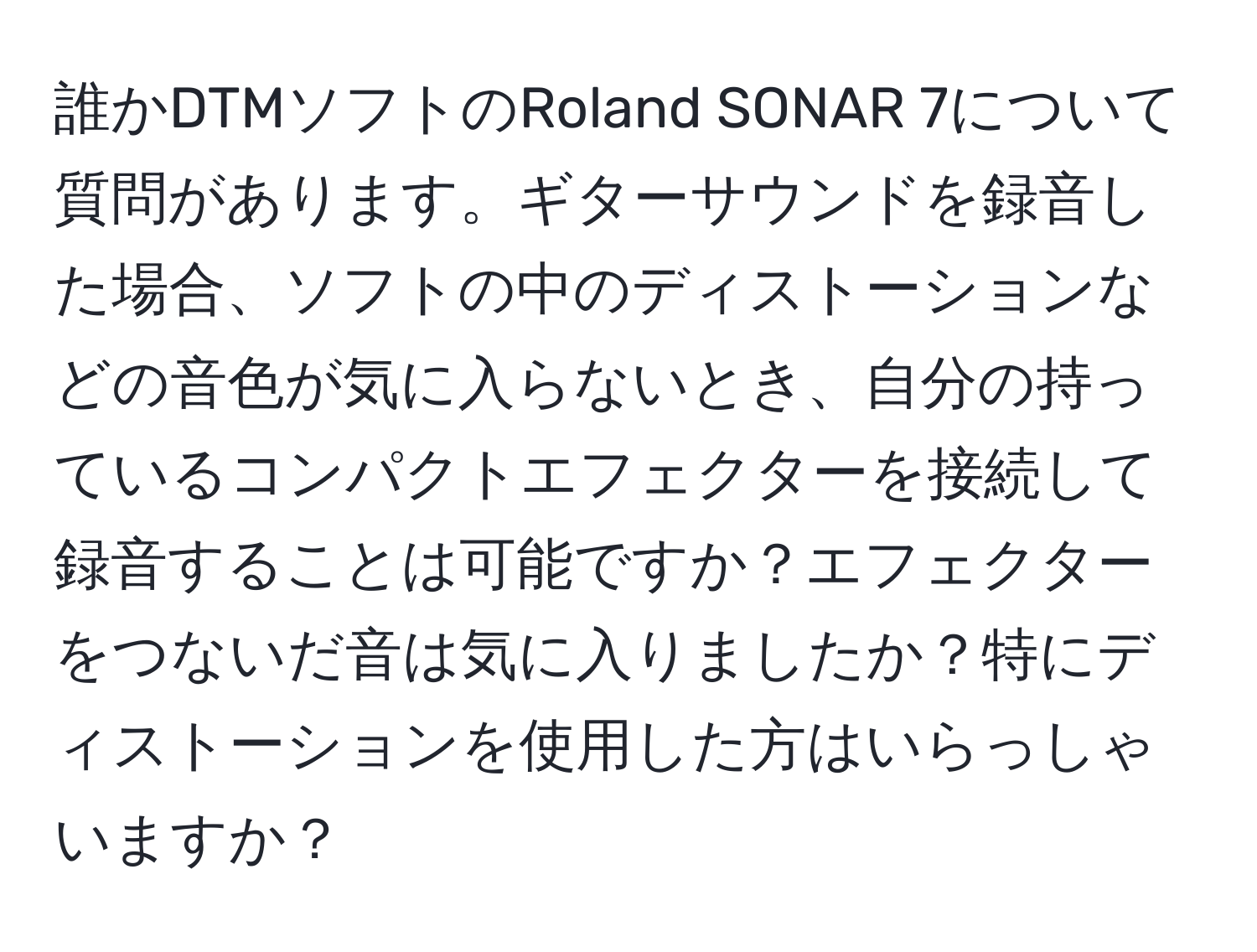 誰かDTMソフトのRoland SONAR 7について質問があります。ギターサウンドを録音した場合、ソフトの中のディストーションなどの音色が気に入らないとき、自分の持っているコンパクトエフェクターを接続して録音することは可能ですか？エフェクターをつないだ音は気に入りましたか？特にディストーションを使用した方はいらっしゃいますか？