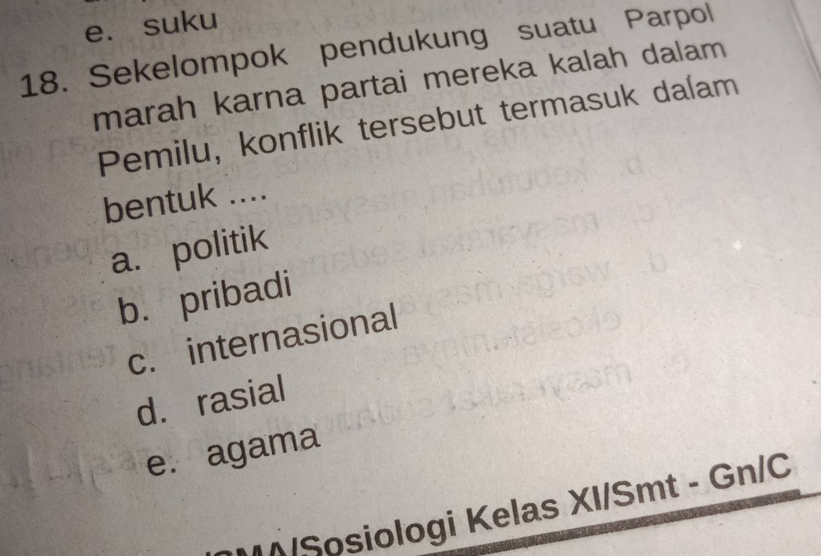 e. suku
18. Sekelompok pendukung suatu Parpol
marah karna partai mereka kalah dalam
Pemilu, konflik tersebut termasuk dalam
bentuk ....
a. politik
b.pribadi
c. internasional
d. rasial
e. agama
-•^/Sosiologi Kelas XI/Smt - Gn/C