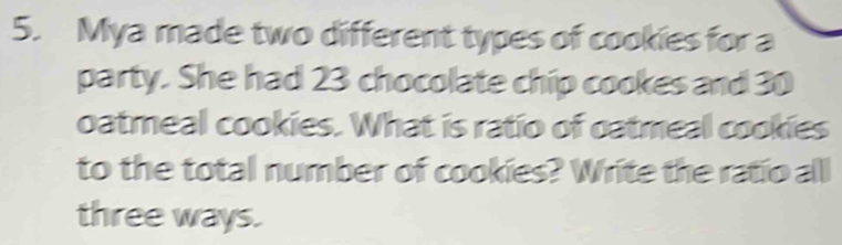 Mya made two different types of cookies for a 
party. She had 23 chocolate chip cookes and 30
oatmeal cookies. What is ratio of oatmeal cookies 
to the total number of cookies? Write the ratio all 
three ways.