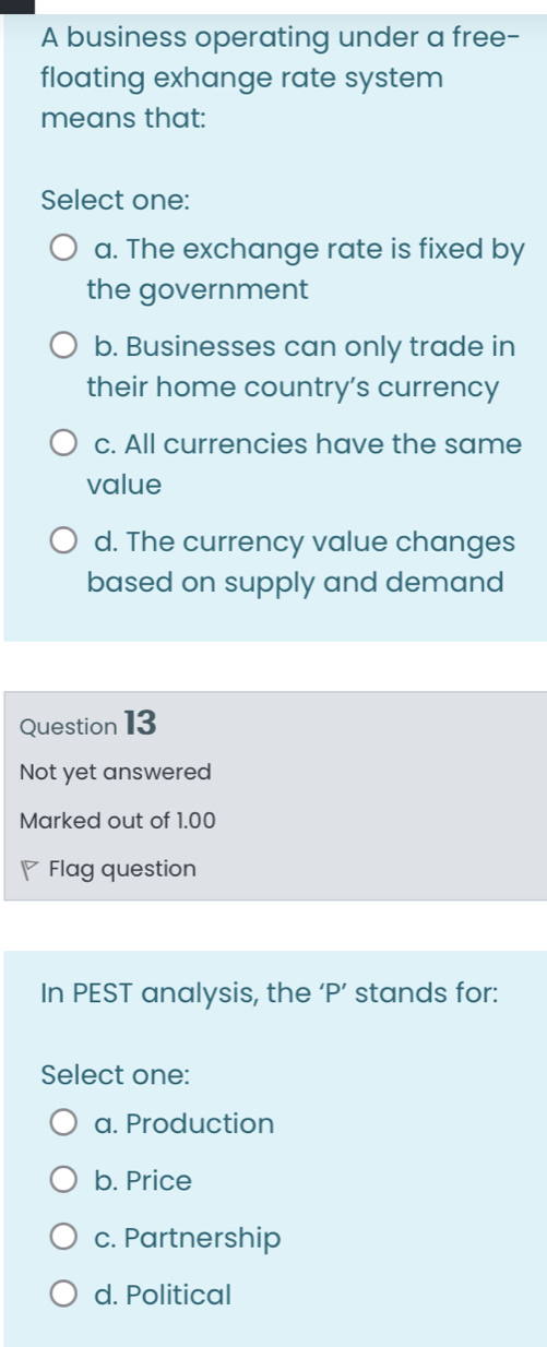 A business operating under a free-
floating exhange rate system
means that:
Select one:
a. The exchange rate is fixed by
the government
b. Businesses can only trade in
their home country's currency
c. All currencies have the same
value
d. The currency value changes
based on supply and demand
Question 13
Not yet answered
Marked out of 1.00
Flag question
In PEST analysis, the ‘ P ’ stands for:
Select one:
a. Production
b. Price
c. Partnership
d. Political