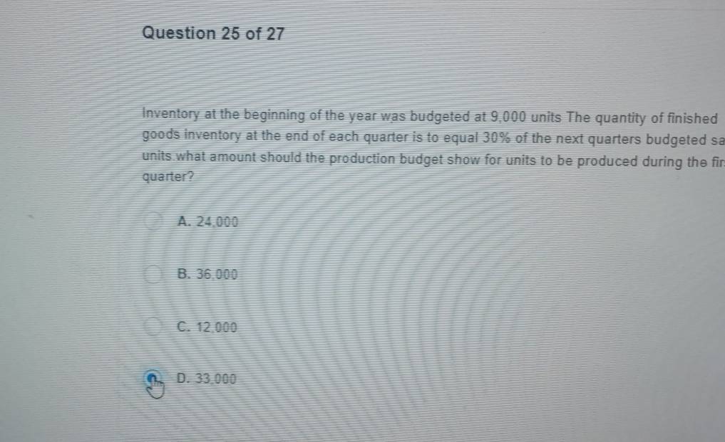 Inventory at the beginning of the year was budgeted at 9,000 units The quantity of finished
goods inventory at the end of each quarter is to equal 30% of the next quarters budgeted sa
units what amount should the production budget show for units to be produced during the fir
quarter?
A. 24,000
B. 36,000
C. 12,000
D. 33.000