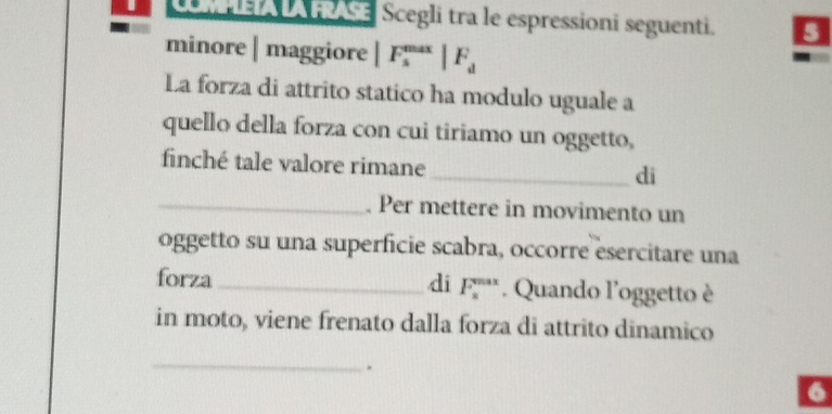 CALA FRASE Scegli tra le espressioni seguenti. 
minore | maggiore |F_s^((max)|F_d)
La forza di attrito statico ha modulo uguale a 
quello della forza con cui tiriamo un oggetto, 
finché tale valore rimane 
_di 
_. Per mettere in movimento un 
oggetto su una superficie scabra, occorre esercitare una 
di F_n'prime  
forza _* Quando l'oggetto è 
in moto, viene frenato dalla forza di attrito dinamico 
_ 
. 
6