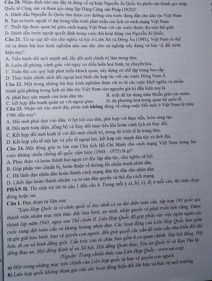Nhận định nào sau dây là đúng về sự kiện Nguyễn Ái Quốc bỏ phiếu tán thành gia nhập
Quốc tế Cộng sản và tham gia sáng lập Đảng Cộng sản Pháp (1920)?
A. Đánh dấu Nguyễn Ái Quốc tìm dược con đường cứu nước đúng dẫn cho dân tộc Việt Nam.
B. Tạo ra bước ngoặt vĩ đại trong tiến trình phát triển của lịch sử cách mạng Việt Nam.
C. Thiết lập được quan hệ giữa cách mạng Việt Nam với các nước thuộc địa trên thế giới.
D. Dánh dầu bước ngoặt quyết định trong cuộc đời hoạt động của Nguyễn Ái Quốc.
Câu 21. Từ sự sụp đồ của chủ nghĩa xã hội ở Liên Xô và Đông Âu (1991), Việt Nam có thể
rút ra được bài học kinh nghiệm nào sau đây cho sự nghiệp xây dựng và bảo vệ đất nước
hiện nay?
A. Tiến hành đồi mới mạnh mẽ, lấy đồi mới chính trị làm trọng tâm.
B. Luôn để phòng, cảnh giác với nguy cơ diễn biến hoà bình, tự chuyển hóa.
C. Tuân thủ các quy luật phát triển khách quan, xây dựng cơ chế tập trung bao cấp.
D. Thực hiện chính sách đối ngoại hoà bình chi hợp tác với các nước Đông Nam Á.
Câu 22. Một trong những bài học kinh nghiệm được rút ra từ các cuộc khởi nghĩa và chiến
tranh giải phóng trong lịch sử dân tộc Việt Nam còn nguyên giá trị đến hiện nay là
A. phát huy sức mạnh của toàn dân tộc. B. triệt để lợi dụng mâu thuẫn giữa các nước.
C. kết hợp đấu tranh quân sự với ngoại giao. D. đa phương hoá trong quan hệ quốc tế.
Câu 23. Nhận xét nào dưới đây phản ánh không đúng về công cuộc Đổi mới ở Việt Nam từ năm
1986 đến nay?
A. Đổi mới phải dựa vào dân, vi lợi ích của dân, phù hợp với thực tiễn, luôn sáng tạo.
B. Đổi mới toàn diện, đồng bộ và thay đổi mục tiêu khi hoàn cảnh lịch sử thay đồi.
C. Kết hợp đổi mới kinh tế với đổi mới chính trị, trong đó kinh tế là trung tâm.
D. Kết hợp yếu tố nội lực và yếu tố ngoại lực, kết hợp sức mạnh dân tộc và thời đại.
Câu 24. Một đóng góp to lớn của Chủ tịch Hồ Chí Minh cho cách mạng Việt Nam trong hai
cuộc kháng chiến chống đế quốc xâm lược (1945 - 1975) là gì?
A. Phác thảo và hoàn thành hai ngọn cờ độc lập dân tộc, chủ nghĩa xã hội.
B. Góp phần vào chuẩn bị, hoàn thiện về dường lối chiến tranh nhân dân.
C. Đã lãnh đạo nhân dân hoàn thành cách mạng dân tộc dân chủ nhân dân.
D. Lãnh đạo hoàn thành nhiệm vụ tư sản dân quyền và thổ địa cách mạng.
PHÀN II. Thí sinh trả lời từ câu 1 đến câu 4. Trong mỗi ý a), b), c), d) ở mỗi câu, thí sinh chọn
dúng hoặc sai.
Câu 1. Đọc đoạn tư liệu sau:
"Liên Hợp Quốc là tổ chức quốc tế duy nhất có sự đại diện toàn cầu, tập hợp 193 quốc gia
thành viên nhằm mục tiêu thúc đầy hòa bình, an ninh, nhân quyền và phát triển bền vững. Được
thành lập năm 1945, ngay sau Thế chiến II. Liên Hợp Quốc đã góp phần vào việc ngăn ngừa các
cuộc xung đột toàn cầu và khủng hoàng nhân đạo. Các hoạt động của Liên Hợp Quốc bao gồm
từ gìn giữ hòa bình, bảo vệ quyền con người, đến giải quyết các vấn đề toàn cầu như biến đổi khi
hậu, đi cư và bình đăng giới. Cấu trúc cua tổ chức bao gồm 6 cơ quan chính: Đại hội đồng, Hội
đồng Bảo an, Hội đồng Kinh tế và Xã hội, Hội đồng Quản thác, Tòa án Quốc tế và Ban Thư kỷ.
(Nguồn: Trang chính thức của Liên Hợp Quốc - www.un.org)
r
a) Một trong những mục tiêu chính của Liên hợp quốc là bảo vệ quyền con người.
b) Liên hợp quốc không tham gia vào các hoạt động biển đồi khi hậu và bảo vệ môi trường.
