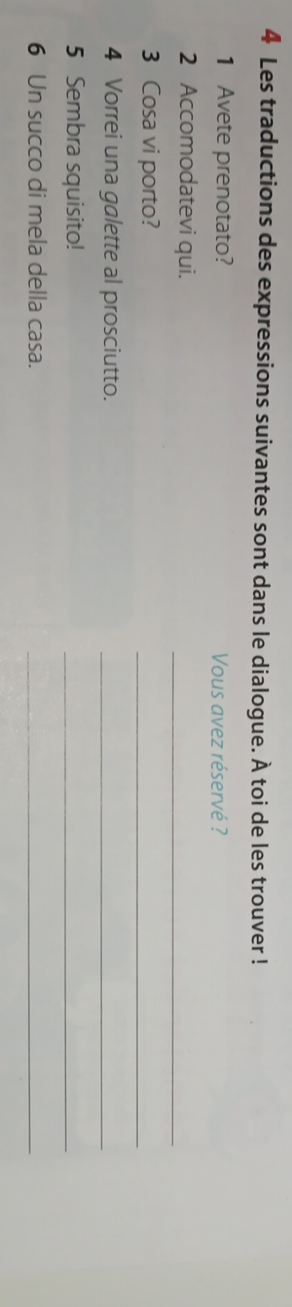 Les traductions des expressions suivantes sont dans le dialogue. À toi de les trouver ! 
1 Avete prenotato? Vous avez réservé ? 
2 Accomodatevi qui. 
_ 
3 Cosa vi porto? 
_ 
4 Vorrei una galette al prosciutto._ 
5 Sembra squisito! 
_ 
6 Un succo di mela della casa. 
_