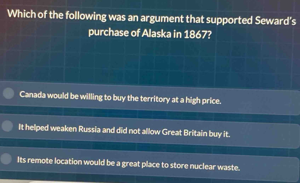 Which of the following was an argument that supported Seward’s
purchase of Alaska in 1867?
Canada would be willing to buy the territory at a high price.
It helped weaken Russia and did not allow Great Britain buy it.
Its remote location would be a great place to store nuclear waste.