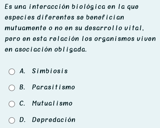 Es una interacción biológica en la que
especies diferentes se benefician
mutuamente o no en su desarrollo vital,
pero en esta relación los organismos viven
en asociación obligada.
A. Simbiosis
B. Parasitismo
C. Mutualismo
D. Depredación