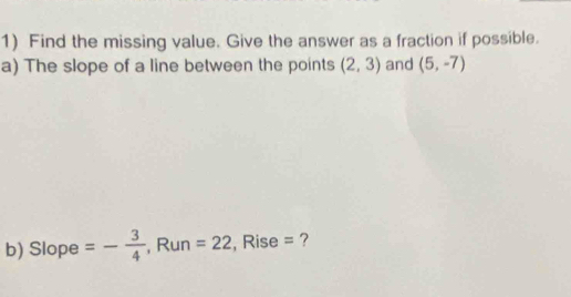 Find the missing value. Give the answer as a fraction if possible. 
a) The slope of a line between the points (2,3) and (5,-7)
b) Slop e=- 3/4  , Run =22 , Rise = ?