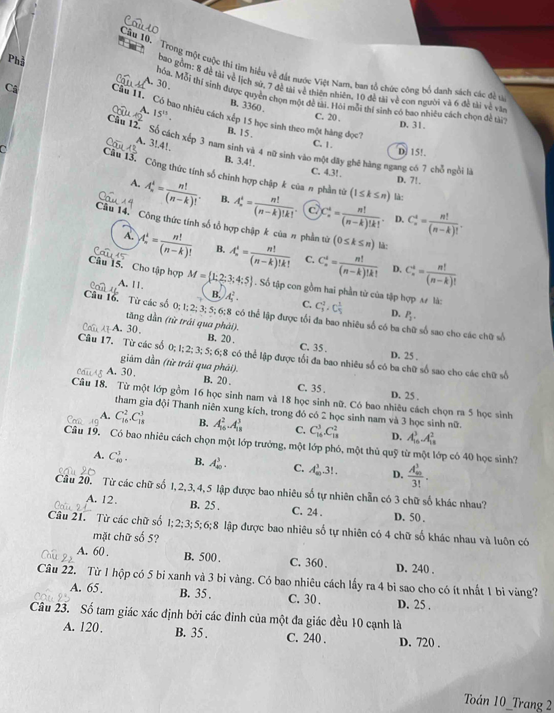 Trong một cuộc thi tìm hiểu về đắt nước Việt Nam, ban tổ chức công bố danh sách các đều
A. 30.
bao gồm: 8 đề tài về lịch sử, 7 đề tài về thiên nhiên, 10 đề tài về con người và 6 đề tài về vày
Câ
Phầ hóa. Mỗi thí sinh được quyền chọn một đề tài. Hỏi mỗi thí sinh có bao nhiêu cách chọn đề tài
B. 3360 .
A. 15^(15).
Câu 11. Có bao nhiêu cách xếp 15 học sinh theo một hàng đọc7
C. 20 .
D. 31.
B. 15 .
A. 3!.4!.
Câu 12. Số cách xếp 3 nam sinh và 4 nữ sinh vào một dãy ghê hàng ngang có 7 chỗ ngồi là
C
C. 1 . D. 15!.
B. 3.4! . C. 4.3! . D. 7!.
Câu 13. Công thức tính số chinh hợp chập k của n phần tử (1≤ k≤ n) là:
A. A_n^(k=frac n!)(n-k)!. B. A_n^(k=frac n!)(n-k)!k!. C_n^(k=frac n!)(n-k)!k!. C_n^(4=frac n!)(n-k)!.
C
D.
Câu 14. Công thức tính số tổ hợp chập k của # phần từ (0≤ k≤ n) là:
A. A_n^(k=frac n!)(n-k)! B. A_n^(k=frac n!)(n-k)!k! C. C_n^(t=frac n!)(n-k)!k! C_n^(k=frac n!)(n-k)!
D.
Câu 15. Cho tập hợp M= 1;2;3;4;5. Số tập con gồm hai phần tử của tập hợp M là:
A. 11. B. A_5^(2.
C. C_5^2· C_5^2 D. P_2).
Câu 16. Từ các số 0; 1; 2;3; 5; 6;8 có thể lập được tối đa bao nhiêu số có ba ữ số sao cho các chữ số
tăng dần (từ trái qua phải).
A. 30. B. 20 . C. 35 .
D. 25 .
Câu 17. Từ các số 0;I;2; 3;5; 6;8 có thể lập được tối đa bao nhiêu số có ba chữ số sao cho các chữ số
giảm dần (từ trái qua phải).
A. 30.
B. 20 . C. 35 . D. 25 .
Câu 18. Từ một lớp gồm 16 học sinh nam và 18 học sinh nữ. Có bao nhiêu cách chọn ra 5 học sinh
tham gia đội Thanh niên xung kích, trong đó có 2 học sinh nam và 3 học sinh nữ.
A. C_(16)^2.C_(18)^3 B. A_(16)^2.A_(18)^3 C. C_(16)^3.C_(18)^2 D. A_(16)^3.A_(18)^2
Câu 19. Có bao nhiêu cách chọn một lớp trưởng, một lớp phó, một thủ quỹ từ một lớp có 40 học sinh?
A. C_(40)^3.
B. A_(40)^3.
C. A_(40)^3.3!. D. frac (A_40)^33!.
Câu 20. Từ các chữ số 1,2, 3, 4,5 lập được bao nhiêu shat O 6 tự nhiên chẵn có 3 chữ số khác nhau?
A. 12 . B. 25 . C. 24 .
D. 50 .
Câu 21. Từ các chữ số 1;2;3;5;6;8 lập được bao nhiêu số tự nhiên có 4 chữ số khác nhau và luôn có
mặt chữ số 5?
A. 60 . B. 500 . C.360 、 D. 240 .
Câu 22. Từ 1 hộp có 5 bi xanh và 3 bi vàng. Có bao nhiêu cách lấy ra 4 bi sao cho có ít nhất 1 bi vàng?
A. 65. B. 35 . C. 30 . D. 25 .
Câu 23. Số tam giác xác định bởi các đỉnh của một đa giác đều 10 cạnh là
A. 120. B. 35 . C. 240 . D. 720 .
Toán 10_Trang 2