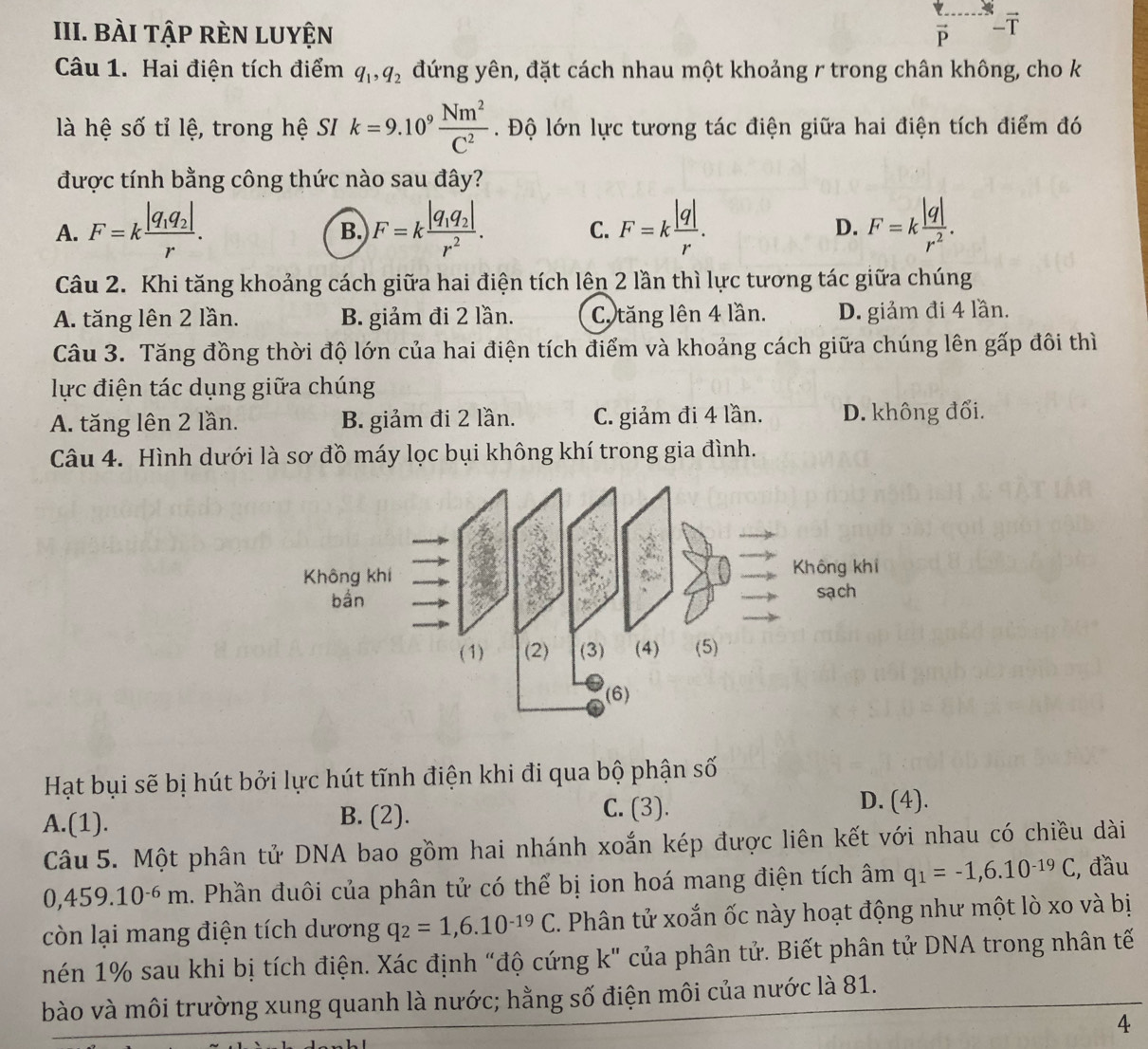 BÀI TậP rÈN lUyện vector P -ī
Câu 1. Hai điện tích điểm q_1,q_2 đứng yên, đặt cách nhau một khoảng r trong chân không, cho k
là hệ số tỉ lệ, trong hệ SI k=9.10^9 Nm^2/C^2 . Độ lớn lực tương tác điện giữa hai điện tích điểm đó
được tính bằng công thức nào sau đây?
A. F=kfrac |q_1q_2|r. F=kfrac |q_1q_2|r^2. F=k |q|/r . D. F=k |q|/r^2 .
B.
C.
Câu 2. Khi tăng khoảng cách giữa hai điện tích lên 2 lần thì lực tương tác giữa chúng
A. tăng lên 2 lần. B. giảm đi 2 lần. C. tăng lên 4 lần. D. giảm đi 4 lần.
Câu 3. Tăng đồng thời độ lớn của hai điện tích điểm và khoảng cách giữa chúng lên gấp đôi thì
lực điện tác dụng giữa chúng
A. tăng lên 2 lần. B. giảm đi 2 lần. C. giảm đi 4 lần. D. không đổi.
Câu 4. Hình dưới là sơ đồ máy lọc bụi không khí trong gia đình.
Hạt bụi sẽ bị hút bởi lực hút tĩnh điện khi đi qua bộ phận số
A.(1). B. (2). C. (3). D. (4).
Câu 5. Một phân tử DNA bao gồm hai nhánh xoắn kép được liên kết với nhau có chiều dài
0,459.10^(-6)m 1. Phần đuôi của phân tử có thể bị ion hoá mang điện tích âm q_1=-1,6.10^(-19)C , đầu
còn lại mang điện tích dương q_2=1,6.10^(-19)C. Phân tử xoắn ốc này hoạt động như một lò xo và bị
nén 1% sau khi bị tích điện. Xác định “độ cứng k" của phân tử. Biết phân tử DNA trong nhân tế
bào và môi trường xung quanh là nước; hằng số điện môi của nước là 81.
4