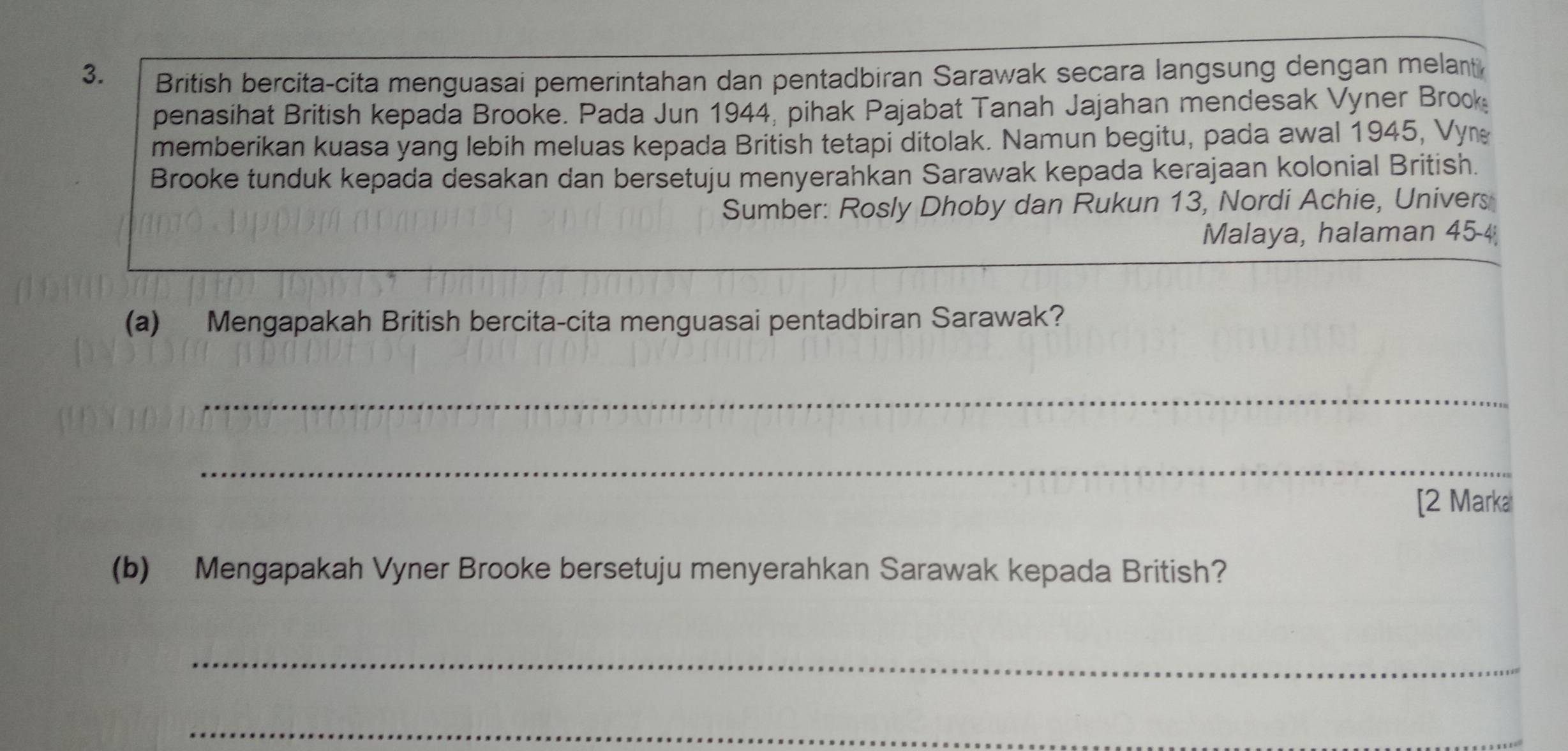 British bercita-cita menguasai pemerintahan dan pentadbiran Sarawak secara langsung dengan melant 
penasihat British kepada Brooke. Pada Jun 1944, pihak Pajabat Tanah Jajahan mendesak Vyner Brook 
memberikan kuasa yang lebih meluas kepada British tetapi ditolak. Namun begitu, pada awal 1945, Vyn 
Brooke tunduk kepada desakan dan bersetuju menyerahkan Sarawak kepada kerajaan kolonial British. 
Sumber: Rosly Dhoby dan Rukun 13, Nordi Achie, Univers 
Malaya, halaman 45 - 4
(a) Mengapakah British bercita-cita menguasai pentadbiran Sarawak? 
_ 
_ 
[2 Marka 
(b) Mengapakah Vyner Brooke bersetuju menyerahkan Sarawak kepada British? 
_ 
_