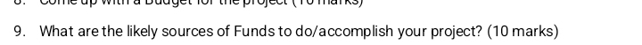 Ojcct (ro manks) 
9. What are the likely sources of Funds to do/accomplish your project? (10 marks)