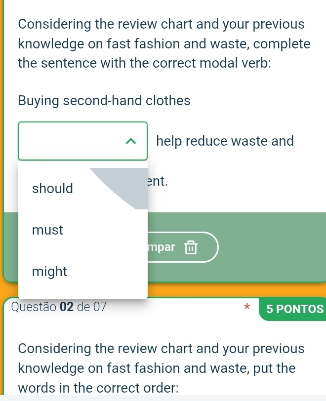 Considering the review chart and your previous
knowledge on fast fashion and waste, complete
the sentence with the correct modal verb:
Buying second-hand clothes
help reduce waste and
should
ent.
must
mpar
might
Questão 02 de 07 5 PONTOS
Considering the review chart and your previous
knowledge on fast fashion and waste, put the
words in the correct order: