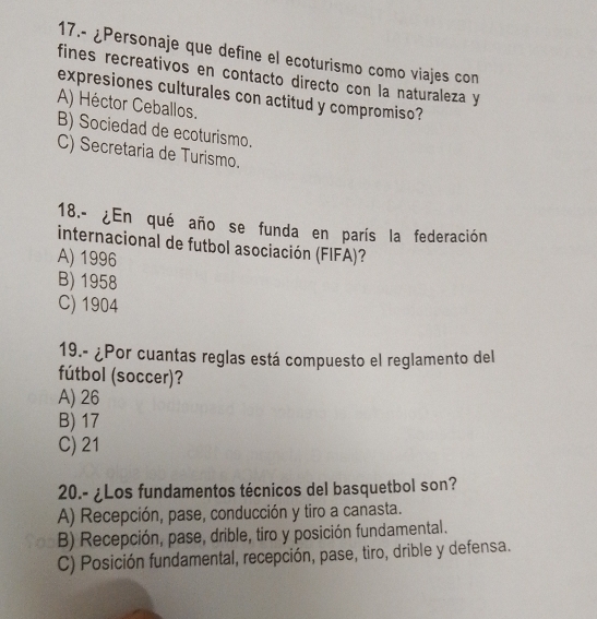 17.- ¿Personaje que define el ecoturismo como viajes con
fines recreativos en contacto directo con la naturaleza y
expresiones culturales con actitud y compromiso?
A) Héctor Ceballos.
B) Sociedad de ecoturismo.
C) Secretaria de Turismo.
18.- ¿En qué año se funda en parís la federación
internacional de futbol asociación (FIFA)?
A) 1996
B) 1958
C) 1904
19.- ¿Por cuantas reglas está compuesto el reglamento del
fútbol (soccer)?
A) 26
B) 17
C) 21
20.- ¿Los fundamentos técnicos del basquetbol son?
A) Recepción, pase, conducción y tiro a canasta.
B) Recepción, pase, drible, tiro y posición fundamental.
C) Posición fundamental, recepción, pase, tiro, drible y defensa.