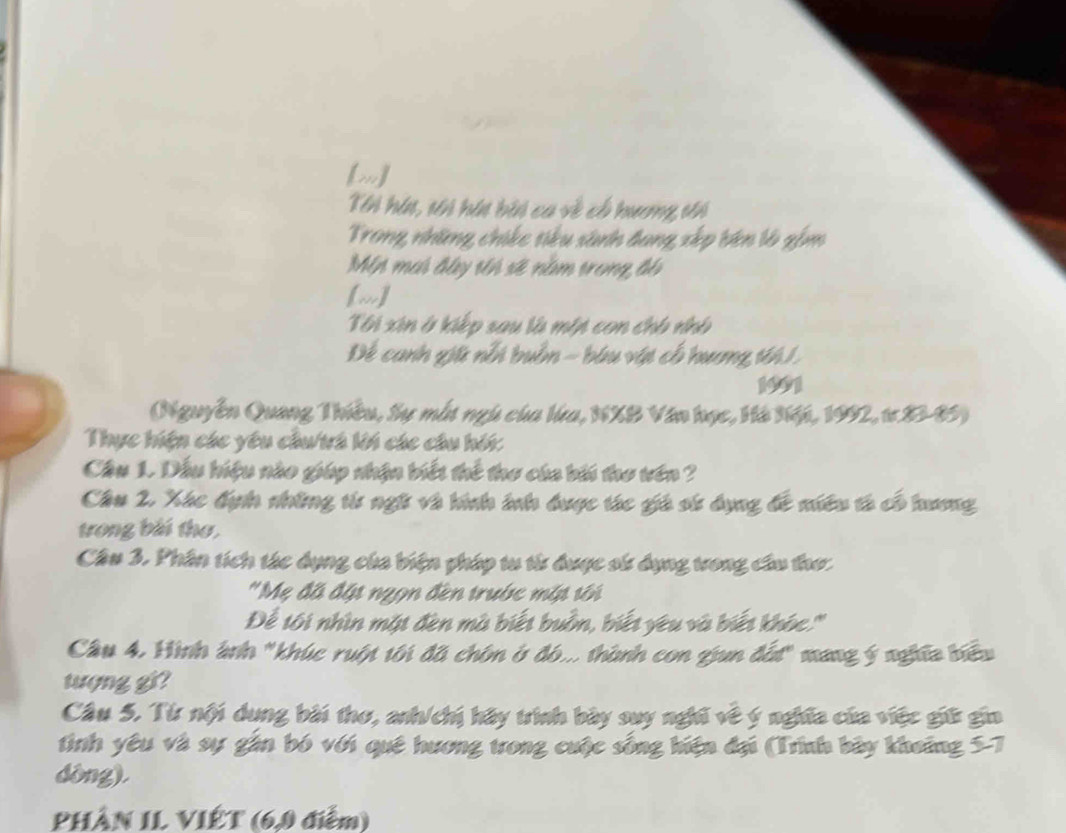 [m] 
Tn hín, sn hín bin ca về cổ hương vn 
Trong những, chikc tiểu sánh đang xếp bên là gồm 
Mip mai đây tên sẽ nằm trong độ 
[m] 
Tôi xin ở kiếp sau là mớt con chô nhó 
Để canh giữ nổi buồn - biu vật cổ hưng tới 1 
1901 
(Nguyễn Quang Thiều, Sự mắt ngũ của lưa, NXB Văn học, Hà Nột, 1992, tơ 83 - 85) 
Thực hiện các yêu chu/th ki các câu hội: 
Cầu 1. Dấu hiệu nào giáp nhận biếi thể thơ của bi thơ vên ? 
Câu 2. Xác định những từ ngữ và hình ảnh được tác giá sử dụng đề niêu tả có hương 
trong bài thơ, 
Câu 3. Phân tích tác dụng của biện pháp tu từ được sử dụng tong cầu thơ: 
'Mẹ đã đặi ngọn đền trước mớt tới 
Để tôi nhìn một đèn mà biết buồn, biết yêu và biết khóc:.'' 
Câu 4, Hình ảnh "khúc ruật tôi đã chôn ở đó... thành con gun đất" mang ý nghĩa biểu 
tượng gi ? 
Câu 5. Từ nội dung bài thơ, anh/chị hãy trình bày suy nghĩ về ý nghĩa của việc giữ gin 
tình yêu và sự gần bó với quê hương trong cuộc sống hiện đại (Trình bày khoảng 5-7 
dòng). 
PHÀN IL VIÊT (6,0 điểm)