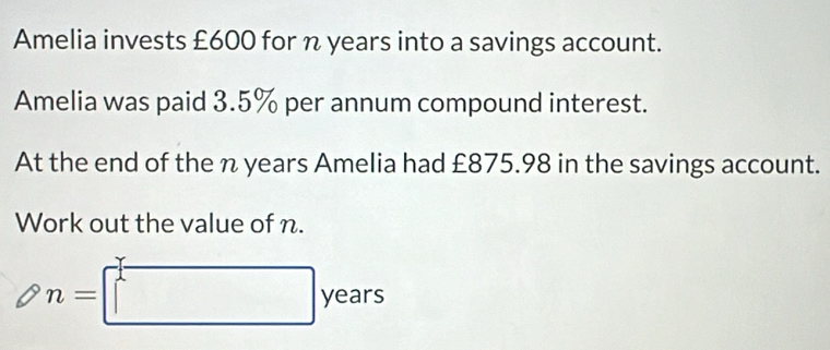 Amelia invests £600 for n years into a savings account. 
Amelia was paid 3.5% per annum compound interest. 
At the end of the n years Amelia had £875.98 in the savings account. 
Work out the value of n.
n=□ years