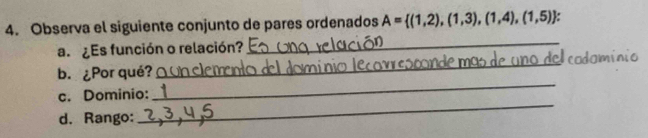 Observa el siguiente conjunto de pares ordenados A= (1,2),(1,3),(1,4),(1,5)
a. ¿Es función o relación? 
_ 
Acodomínio 
_ 
b. ¿Por qué? 
_ 
c. Dominio: 
d. Rango: 
_