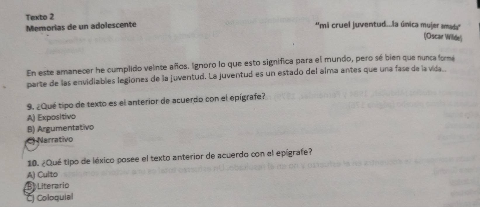 Texto 2
Memorias de un adolescente 'mi cruel juventud...la única mujer amada”
(Oscar Wilde)
En este amanecer he cumplido veinte años. Ignoro lo que esto significa para el mundo, pero sé bien que nunca formé
parte de las envidiables legiones de la juventud. La juventud es un estado del alma antes que una fase de la vida...
9. ¿Qué tipo de texto es el anterior de acuerdo con el epígrafe?
A) Expositivo
B) Argumentativo
C Narrativo
10. ¿Qué tipo de léxico posee el texto anterior de acuerdo con el epígrafe?
A) Culto
B) Literario
C) Coloquial