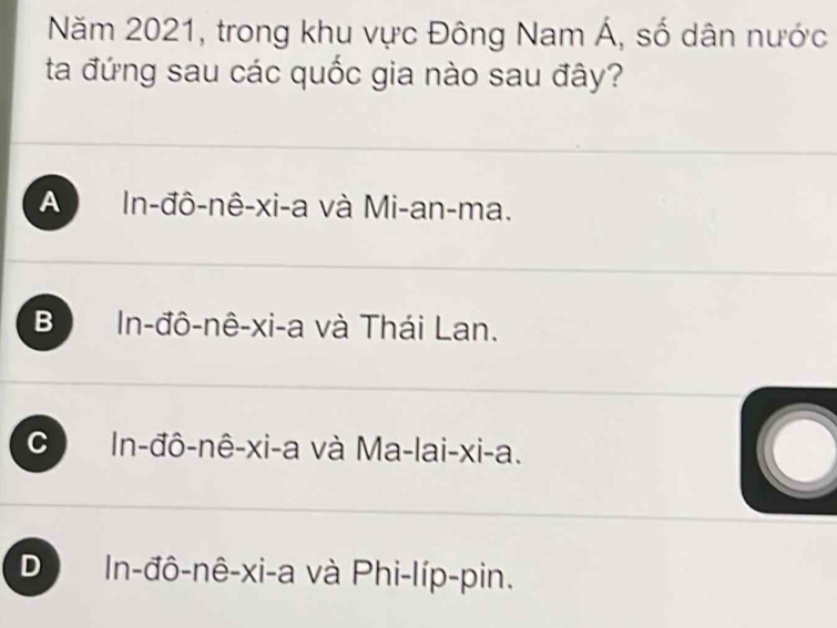 Năm 2021, trong khu vực Đông Nam Á, số dân nước
ta đứng sau các quốc gia nào sau đây?
A In-đô-nê-xi-a và Mi-an-ma.
B In-đô-nê-xi-a và Thái Lan.
C In-đô-nê-xi-a và Ma-lai-xi-a.
a
D In-đô-nê-xi-a và Phi-líp-pin.