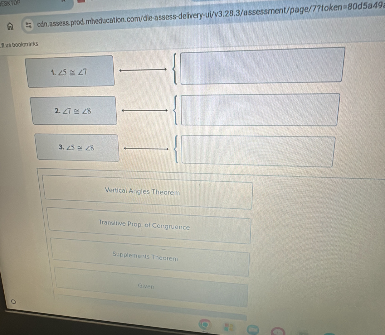 ESKTOP
cdn.assess.prod.mheducation.com/dle-assess-delivery-ui/v3.28.3/assessment/page/7?token =80 d 5 a49
flus bookmarks
1. ∠ 5≌ ∠ 7
2. ∠ 7≌ ∠ 8
3. ∠ 5≌ ∠ 8
Vertical Angles Theorem
Transitive Prop. of Congruence
Supplements Theorem
Given