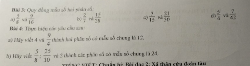 Quy đồng mẫu số hai phân số: 
a)  5/8  vá  9/16   2/7  và  15/28  c)  7/15  và  21/30  d)  5/6  và  7/42 
b) 
Bài 4: Thực hiện các yêu cầu sau: 
a) Hãy viết 4 và  9/4  thành hai phân số có mẫu số chung là 12. 
b) Hãy viết  5/8 ;  25/30  và 2 thành các phân số có mẫu số chung là 24. 
ê ng: VICT: Chuẩn bi: Bài đọc 2: Xã thân cứu đoàn tàu