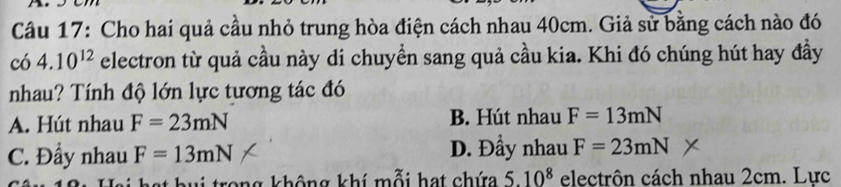 Cho hai quả cầu nhỏ trung hòa điện cách nhau 40cm. Giả sử bằng cách nào đó
có 4.10^(12) electron từ quả cầu này di chuyển sang quả cầu kia. Khi đó chúng hút hay đầy
nhau? Tính độ lớn lực tương tác đó
A. Hút nhau F=23mN B. Hút nhau F=13mN
C. Đầy nhau F=13mN D. Đầy nhau F=23mN
trong không khí mỗi hạt chứa 5.10^8 electrôn cách nhau 2cm. Lực