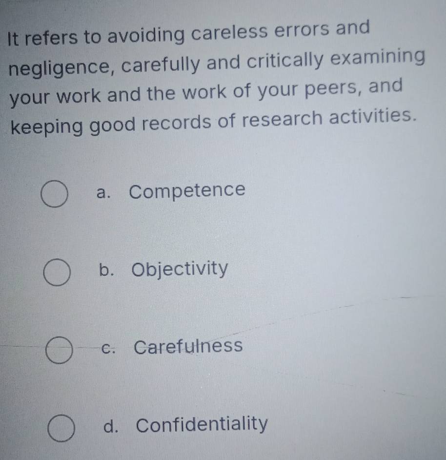 It refers to avoiding careless errors and
negligence, carefully and critically examining
your work and the work of your peers, and
keeping good records of research activities.
a. Competence
b. Objectivity
c. Carefulness
d. Confidentiality