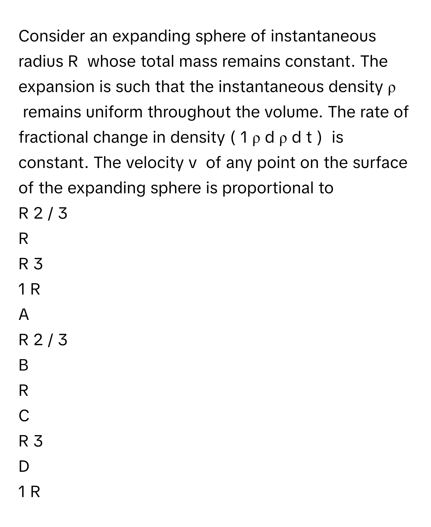 Consider an expanding sphere of instantaneous radius R      whose total mass remains constant. The expansion is such that the instantaneous density ρ      remains uniform throughout the volume. The rate of fractional change in density (  1   ρ       d  ρ    d  t        )       is constant. The velocity v      of any point on the surface of the expanding sphere is proportional to
R   2  /    3         

R     

R   3       

1   R          


A  
R   2  /    3         
 


B  
R     
 


C  
R   3       
 


D  
1   R