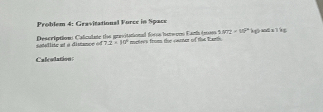 Problem 4: Gravitational Force in Space 
Description: Calculate the gravitational force between Earth (mass 5.972* 10^4 kg) and a l kg
satellite at a distance of 7.2* 10^6 meters from the center of the Earta. 
Calculation: