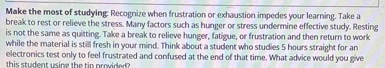 Make the most of studying: Recognize when frustration or exhaustion impedes your learning. Take a 
break to rest or relieve the stress. Many factors such as hunger or stress undermine effective study. Resting 
is not the same as quitting. Take a break to relieve hunger, fatigue, or frustration and then return to work 
while the material is still fresh in your mind. Think about a student who studies 5 hours straight for an 
electronics test only to feel frustrated and confused at the end of that time. What advice would you give 
this student using the tip provided?