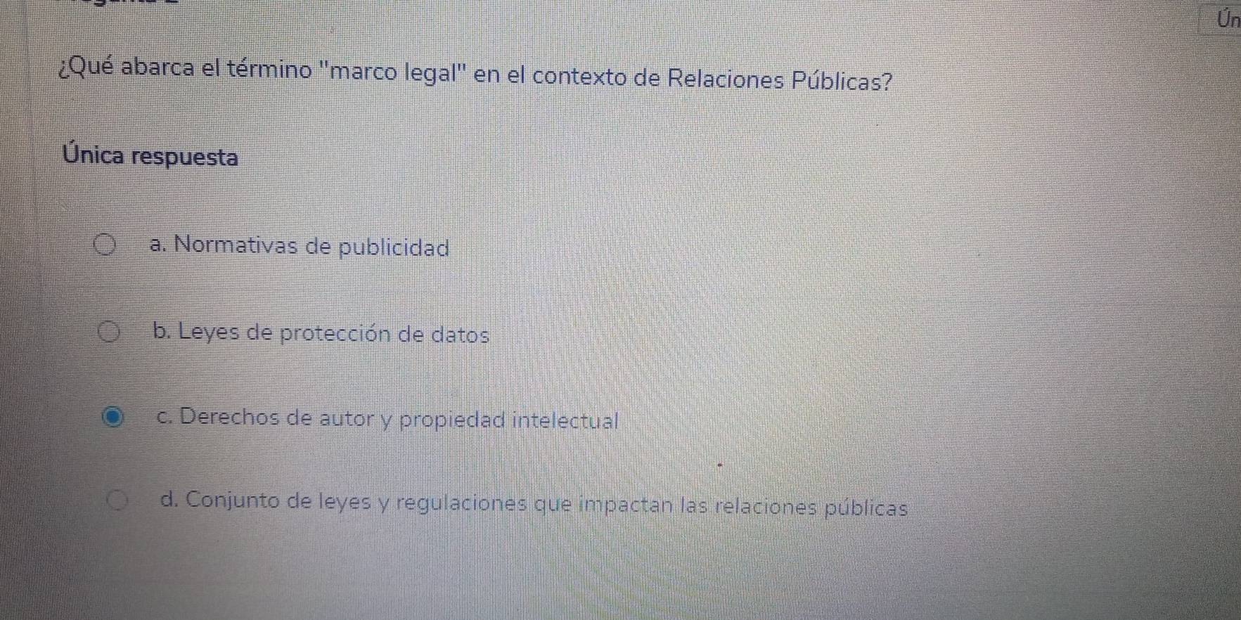 Ún
¿Qué abarca el término ''marco legal'' en el contexto de Relaciones Públicas?
Única respuesta
a. Normativas de publicidad
b. Leyes de protección de datos
c. Derechos de autor y propiedad intelectual
d. Conjunto de leyes y regulaciones que impactan las relaciones públicas