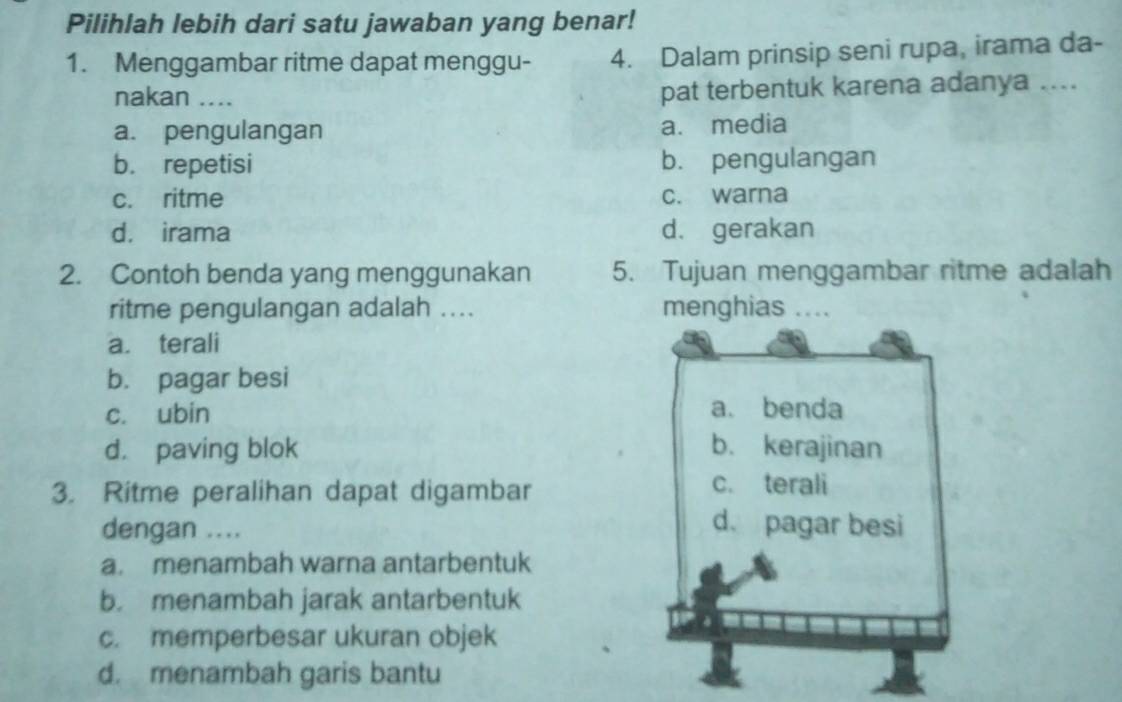 Pilihlah lebih dari satu jawaban yang benar!
1. Menggambar ritme dapat menggu - 4. Dalam prinsip seni rupa, irama da-
nakan ....
pat terbentuk karena adanya ....
a. pengulangan a. media
b. repetisi b. pengulangan
c. ritme c. warna
d. irama d. gerakan
2. Contoh benda yang menggunakan 5. Tujuan menggambar ritme adalah
ritme pengulangan adalah .... menghias ....
a. terali
b. pagar besi
c. ubin a. benda
d. paving blok b. kerajinan
3. Ritme peralihan dapat digambar
c. terali
dengan ....
d. pagar besi
a. menambah warna antarbentuk
b. menambah jarak antarbentuk
c. memperbesar ukuran objek
d. menambah garis bantu
I