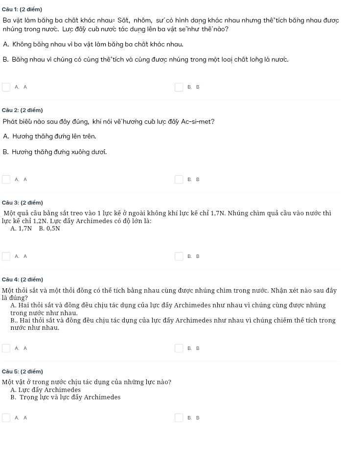 Ba vật làm băng ba chất khác nhau: Săt, nhôm, sư´có hình dang khác nhau nhưng thê tích băng nhau được
nhúng trong nược. Lưc đây cuà nược tác dung lên ba vật senhư thế nào?
A. Không băng nhau vì ba vật làm băng ba chất khác nhau.
B. Băng nhau vì chúng có cùng thê tích và cùng được nhúng trong một loaị chất long là nược.
A. A B. B
Câu 2: (2 điểm)
Phát biêu nào sau đây đúng, khi nói vê`hương cuà lưc đây Ac-si-met?
A. Hương thăng đưng lên trên.
B. Hương thăng đưng xuông dươi.
A. A B. B
Câu 3: (2 điểm)
Một quả cầu bằng sắt treo vào 1 lực kế ở ngoài không khí lực kế chỉ 1,7N. Nhúng chìm quả cầu vào nước thì
lực kế chỉ 1,2N. Lực đấy Archimedes có độ lớn là:
A. 1,7N B. 0,5N
A. A B. B
Câu 4: (2 điểm)
Một thỏi sắt và một thỏi đồng có thể tích bằng nhau cùng được nhúng chìm trong nước. Nhận xét nào sau đây
là đúng?
A. Hai thỏi sắt và đồng đều chịu tác dụng của lực đẩy Archimedes như nhau vì chúng cùng được nhúng
trong nước như nhau.
B.. Hai thỏi sắt và đồng đều chịu tác dụng của lực đấy Archimedes như nhau vì chúng chiếm thế tích trong
nước như nhau.
A. A B. B
Câu 5: (2 điểm)
Một vật ở trong nước chịu tác dụng của những lực nào?
A. Lực đẩv Archimedes
B. Trọng lực và lực đẩy Archimedes
A. A B. B