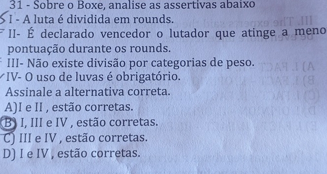 Sobre o Boxe, analise as assertivas abaixo
I - A luta é dividida em rounds.
II- É declarado vencedor o lutador que atinge a meno
pontuação durante os rounds.
III- Não existe divisão por categorias de peso.
*IV- O uso de luvas é obrigatório.
Assinale a alternativa correta.
A)I e II , estão corretas.
B) I, III e IV , estão corretas.
C) III e IV , estão corretas.
D) I e IV , estão corretas.