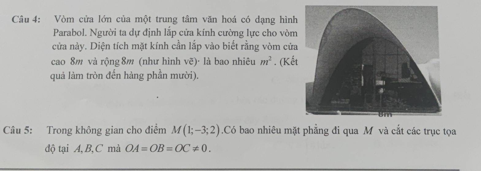 Vòm cửa lớn của một trung tâm văn hoá có dạng hình 
Parabol. Người ta dự định lắp cửa kính cường lực cho vòm 
cửa này. Diện tích mặt kính cần lắp vào biết rằng vòm cửa 
cao 8m và rộng 8m (như hình vẽ)· là bao nhiêu m^2. (Kế 
quả làm tròn đến hàng phần mười). 
Câu 5: Trong không gian cho điểm M(1;-3;2).Có bao nhiêu mặt phăng đi qua M và cắt các trục tọa 
độ tại A, B, C mà OA=OB=OC!= 0.