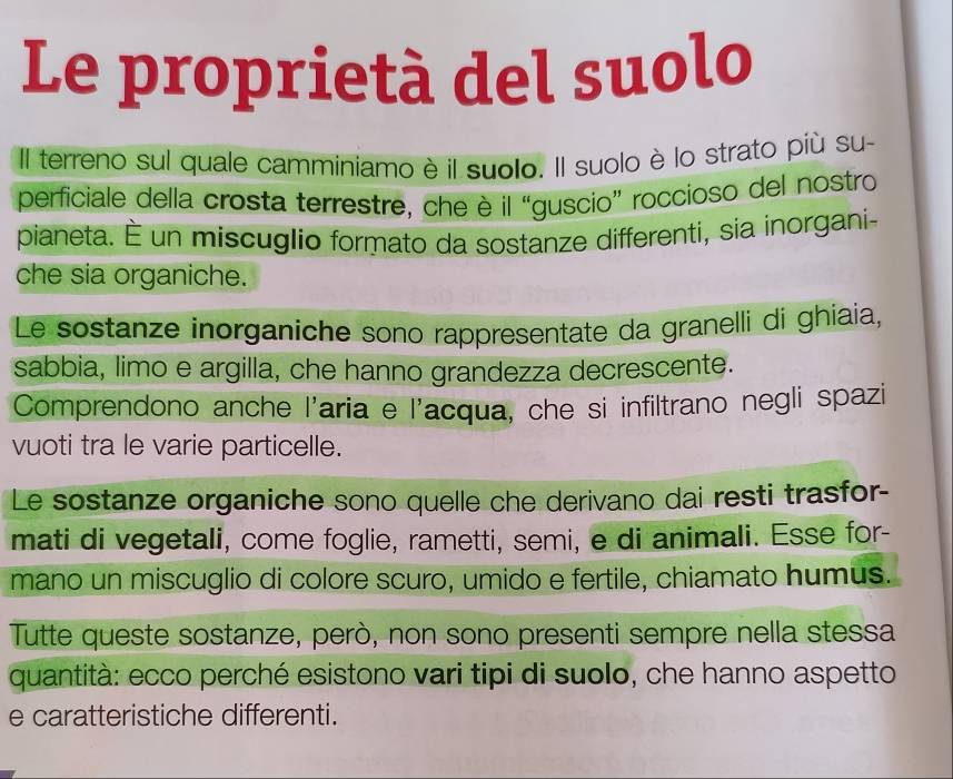 Le proprietà del suolo 
Il terreno sul quale camminiamo è il suolo. Il suolo è lo strato più su- 
perficiale della crosta terrestre, che è il “guscio” roccioso del nostro 
pianeta. É un miscuglio formato da sostanze differenti, sia inorgani- 
che sia organiche. 
Le sostanze inorganiche sono rappresentate da granelli di ghiaia, 
sabbia, limo e argilla, che hanno grandezza decrescente. 
Comprendono anche l'aria e l'acqua, che si infiltrano negli spazi 
vuoti tra le varie particelle. 
Le sostanze organiche sono quelle che derivano dai resti trasfor- 
mati di vegetali, come foglie, rametti, semi, e di animali. Esse for- 
mano un miscuglio di colore scuro, umido e fertile, chiamato humus. 
Tutte queste sostanze, però, non sono presenti sempre nella stessa 
quantità: ecco perché esistono vari tipi di suolo, che hanno aspetto 
e caratteristiche differenti.