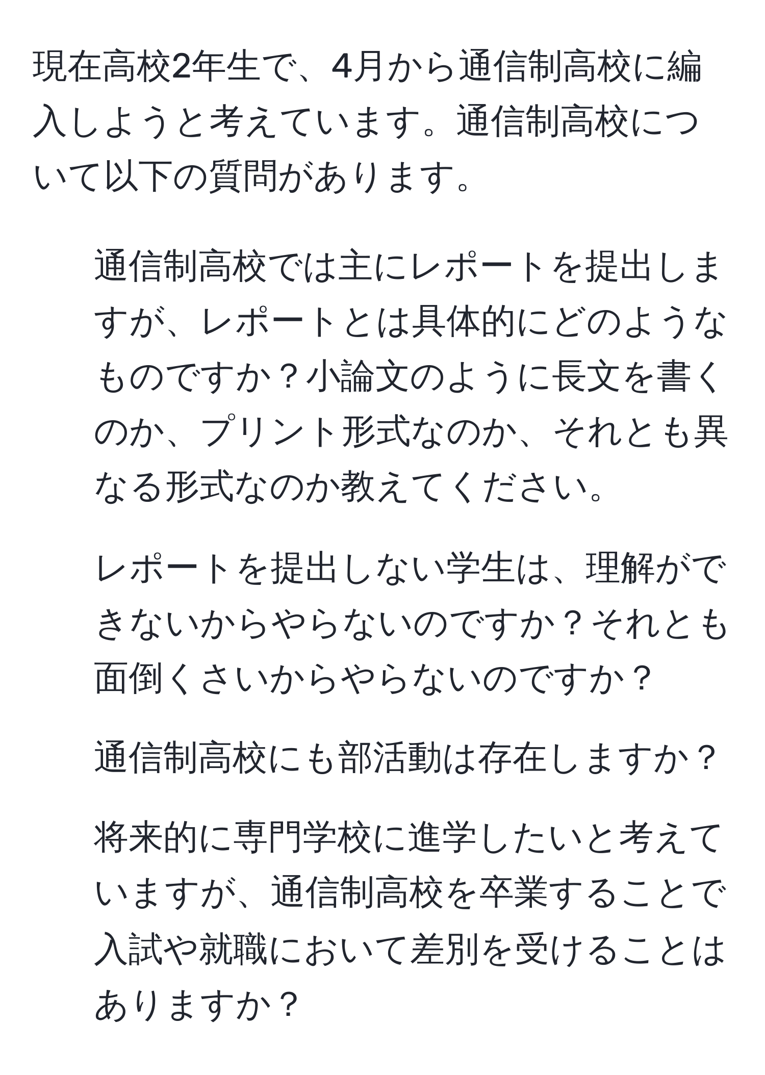 現在高校2年生で、4月から通信制高校に編入しようと考えています。通信制高校について以下の質問があります。  
1. 通信制高校では主にレポートを提出しますが、レポートとは具体的にどのようなものですか？小論文のように長文を書くのか、プリント形式なのか、それとも異なる形式なのか教えてください。  
2. レポートを提出しない学生は、理解ができないからやらないのですか？それとも面倒くさいからやらないのですか？  
3. 通信制高校にも部活動は存在しますか？  
4. 将来的に専門学校に進学したいと考えていますが、通信制高校を卒業することで入試や就職において差別を受けることはありますか？