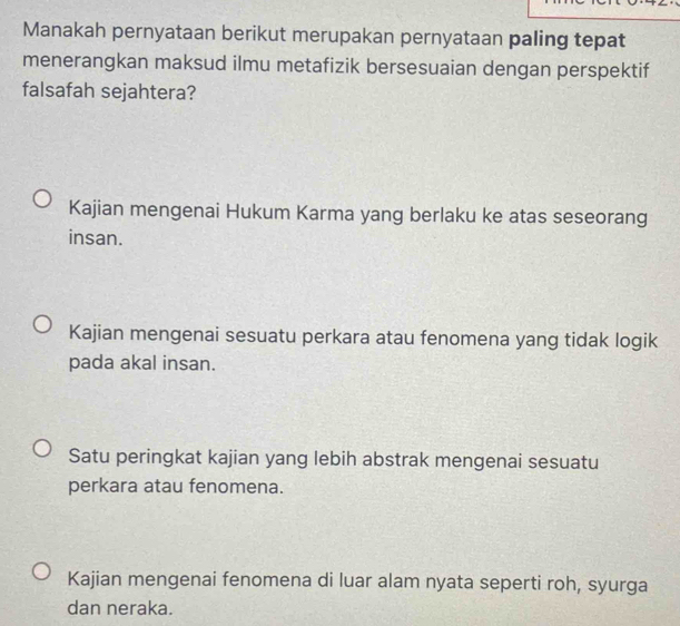 Manakah pernyataan berikut merupakan pernyataan paling tepat
menerangkan maksud ilmu metafizik bersesuaian dengan perspektif
falsafah sejahtera?
Kajian mengenai Hukum Karma yang berlaku ke atas seseorang
insan.
Kajian mengenai sesuatu perkara atau fenomena yang tidak logik
pada akal insan.
Satu peringkat kajian yang lebih abstrak mengenai sesuatu
perkara atau fenomena.
Kajian mengenai fenomena di luar alam nyata seperti roh, syurga
dan neraka.