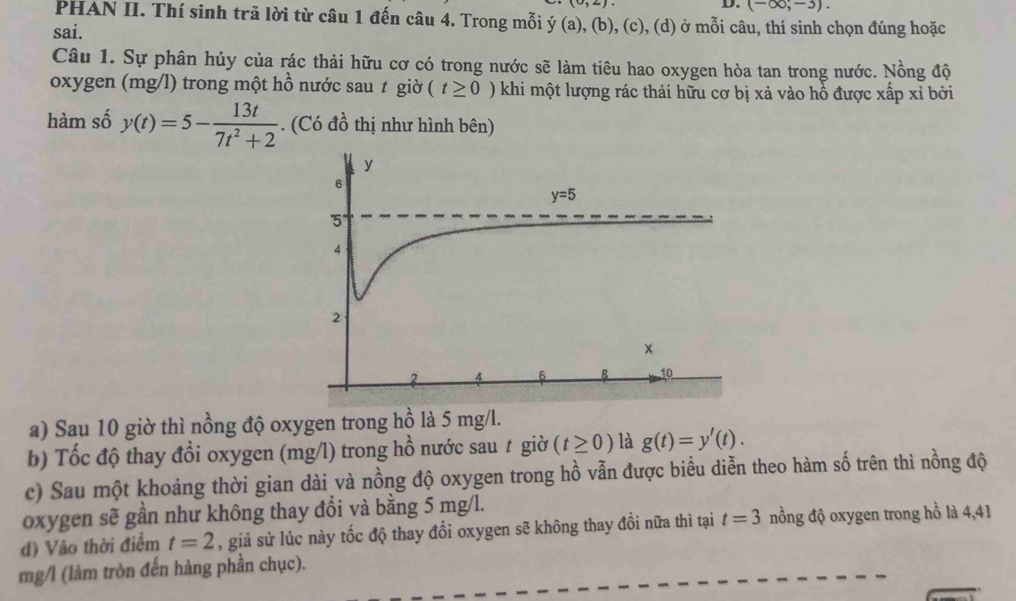 (-∈fty ,-3).
PHAN II. Thí sinh trã lời từ câu 1 đến câu 4. Trong mỗi ý (a), (b), (c), (d) ở mỗi câu, thí sinh chọn đúng hoặc
sai.
Câu 1. Sự phân hủy của rác thải hữu cơ có trong nước sẽ làm tiêu hao oxygen hòa tan trong nước. Nồng độ
oxygen (mg/l) trong một hồ nước sau t giờ (t≥ 0) khi một lượng rác thải hữu cơ bị xả vào hồ được xấp xỉ bởi
hàm số y(t)=5- 13t/7t^2+2 . (Có đồ thị như hình bên)
a) Sau 10 giờ thì nồng độ oxygen trong hồ là 5 mg/l.
b) Tốc độ thay đổi oxygen (mg/l) trong hồ nước sau t giờ (t≥ 0) là g(t)=y'(t).
c) Sau một khoảng thời gian dài và nồng độ oxygen trong hồ vẫn được biểu diễn theo hàm số trên thì nồng độ
oxygen sẽ gần như không thay đồi và bằng 5 mg/l.
đ) Vào thời điểm t=2 , giả sử lúc này tốc độ thay đổi oxygen sẽ không thay đồi nữa thì tại t=3 nồng độ oxygen trong hồ là 4,41
mg/l (làm tròn đến hàng phần chục).