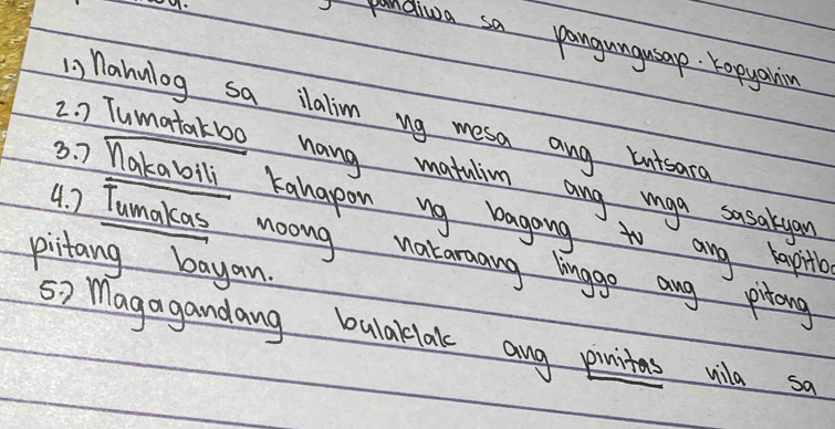 pandiua sa pangungusap. Kopyahnin 
, nahulog sa ilalim ug mesa ang knisara 
2. ) Tumatakb0 hang matulin ang mga sasakyan 
3. Makabili Kahapon ng bagong to any hapitle 
4. ) Tumakas noong nataraang lingge ang pitong 
pictang bayan. 
s> Magagandang bulaklak ang pinitas vila sa