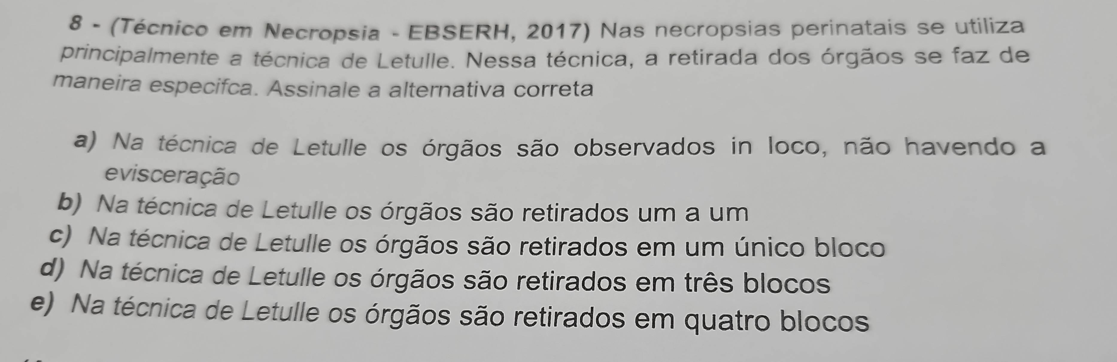 8 - (Técnico em Necropsia - EBSERH, 2017) Nas necropsias perinatais se utiliza
principalmente a técnica de Letulle. Nessa técnica, a retirada dos órgãos se faz de
maneira especifca. Assinale a alternativa correta
a) Na técnica de Letulle os órgãos são observados in loco, não havendo a
evisceração
b) Na técnica de Letulle os órgãos são retirados um a um
c) Na técnica de Letulle os órgãos são retirados em um único bloco
d) Na técnica de Letulle os órgãos são retirados em três blocos
e) Na técnica de Letulle os órgãos são retirados em quatro blocos