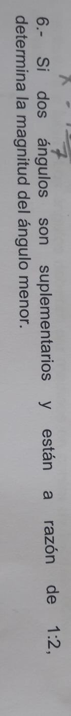 6.- Si dos ángulos son suplementarios y están a razón de 1:2, 
determina la magnitud del ángulo menor.