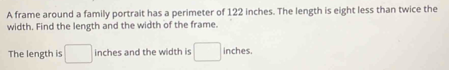 A frame around a family portrait has a perimeter of 122 inches. The length is eight less than twice the 
width. Find the length and the width of the frame. 
The length is □ inches and the width is □ inches.